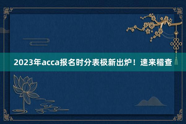 2023年acca报名时分表极新出炉！速来稽查