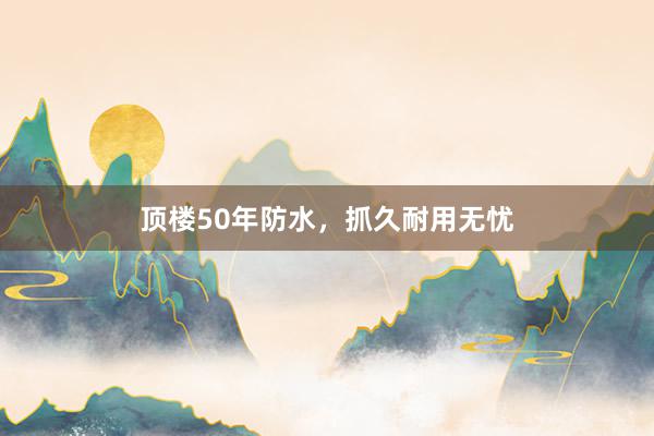 顶楼50年防水，抓久耐用无忧