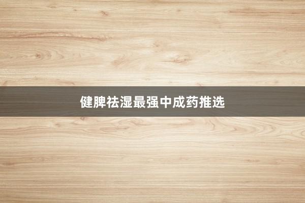 健脾祛湿最强中成药推选