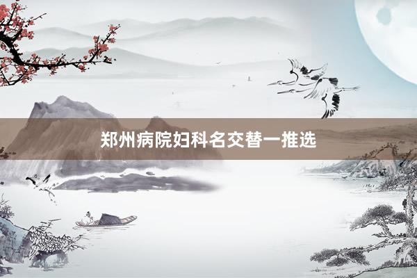 郑州病院妇科名交替一推选